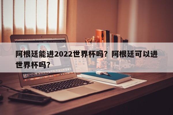 阿根廷能进2022世界杯吗?阿根廷可以进世界杯吗?