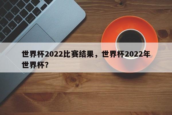 世界杯2022比赛结果,世界杯2022年世界杯?