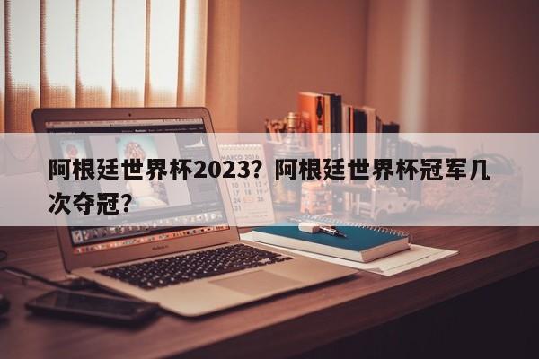 阿根廷世界杯2023?阿根廷世界杯冠军几次夺冠?