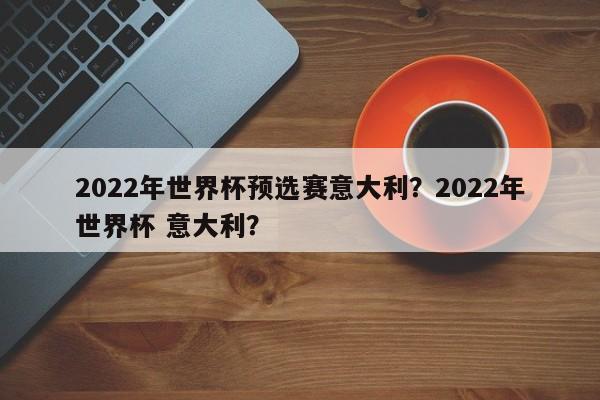 2022年世界杯预选赛意大利?2022年世界杯 意大利?