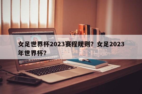 女足世界杯2023赛程规则？女足2023年世界杯？