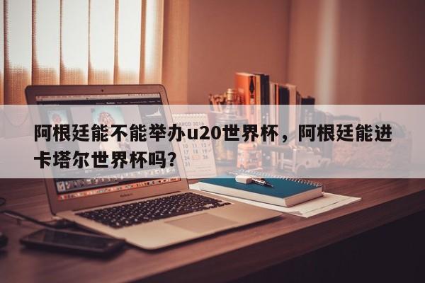 阿根廷能不能举办u20世界杯，阿根廷能进卡塔尔世界杯吗？