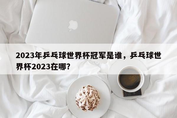 2023年乒乓球世界杯冠军是谁，乒乓球世界杯2023在哪？