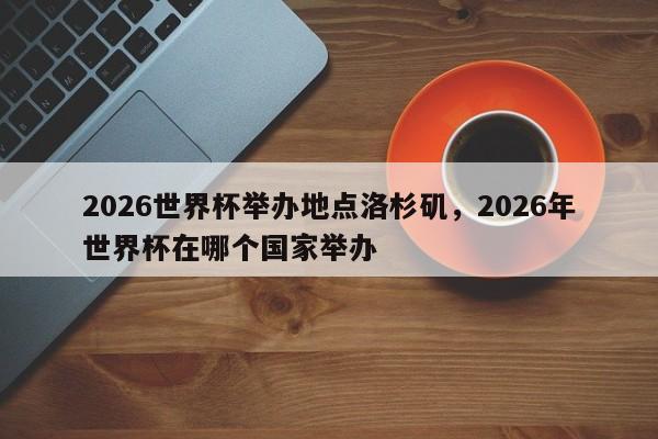 2026世界杯举办地点洛杉矶，2026年世界杯在哪个国家举办
