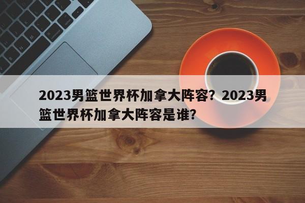 2023男篮世界杯加拿大阵容？2023男篮世界杯加拿大阵容是谁？