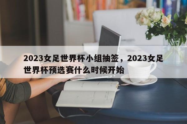 2023女足世界杯小组抽签，2023女足世界杯预选赛什么时候开始