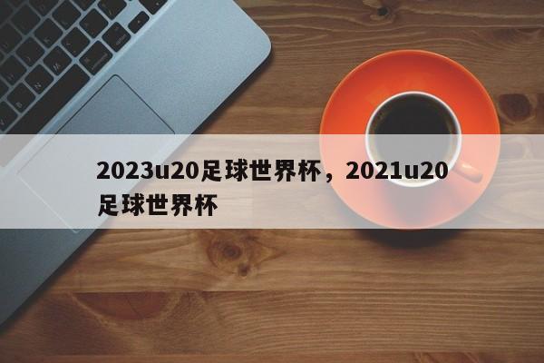 2023u20足球世界杯，2021u20足球世界杯