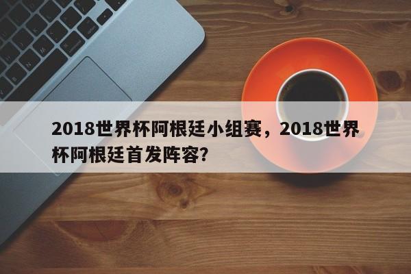 2018世界杯阿根廷小组赛,2018世界杯阿根廷首发阵容?