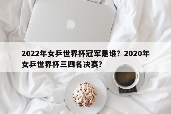 2022年女乒世界杯冠军是谁？2020年女乒世界杯三四名决赛？