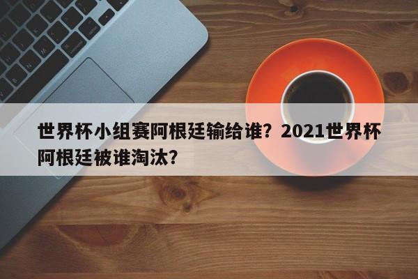 世界杯小组赛阿根廷输给谁?2021世界杯阿根廷被谁淘汰?