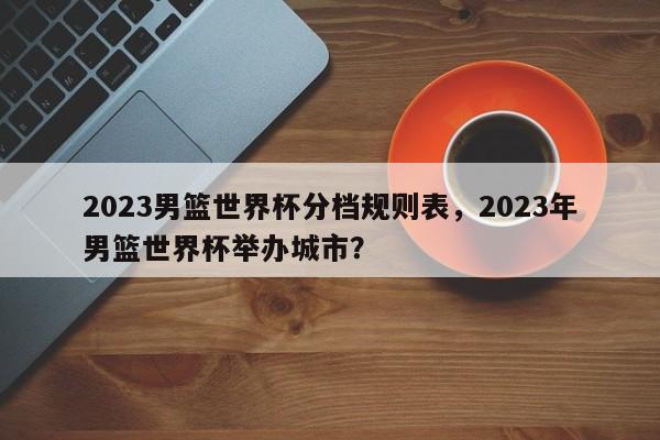 2023男篮世界杯分档规则表,2023年男篮世界杯举办城市?