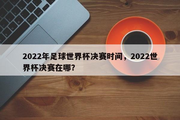 2022年足球世界杯决赛时间，2022世界杯决赛在哪？