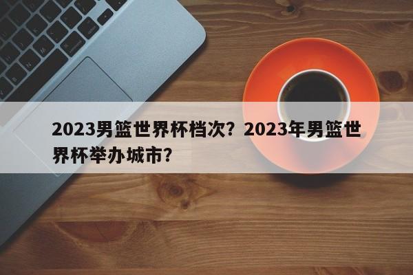 2023男篮世界杯档次？2023年男篮世界杯举办城市？