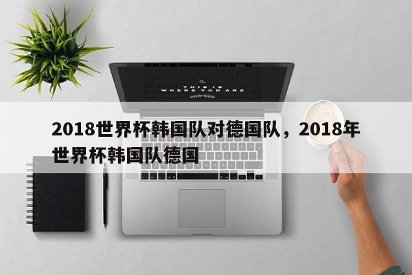 2018世界杯韩国队对德国队,2018年世界杯韩国队德国