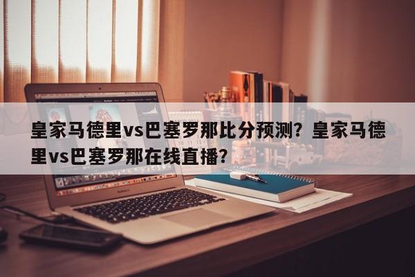 皇家马德里vs巴塞罗那比分预测?皇家马德里vs巴塞罗那在线直播?