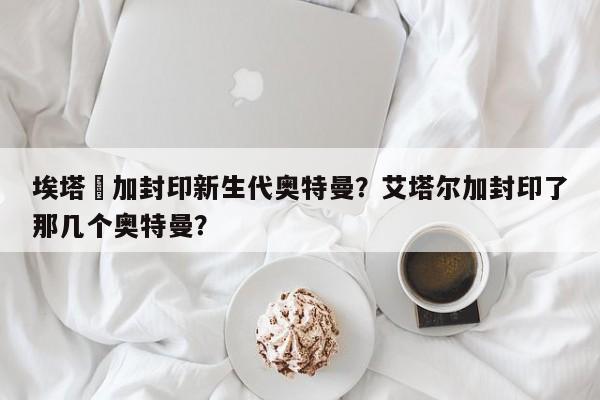 埃塔尓加封印新生代奥特曼？艾塔尔加封印了那几个奥特曼？
