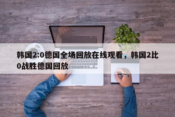 韩国2:0德国全场回放在线观看，韩国2比0战胜德国回放