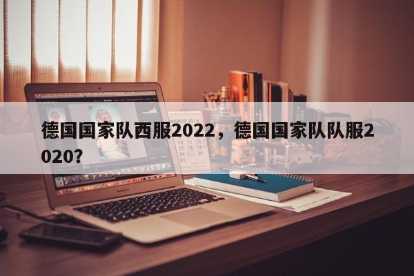 德国国家队西服2022，德国国家队队服2020？