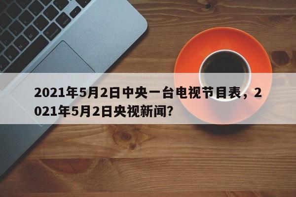 2021年5月2日中央一台电视节目表,2021年5月2日央视新闻?