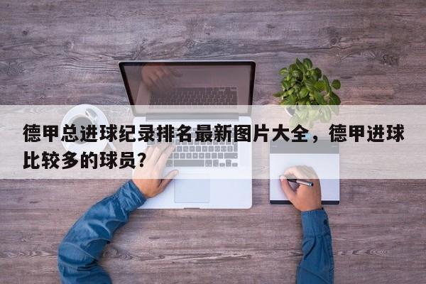 德甲总进球纪录排名最新图片大全，德甲进球比较多的球员？