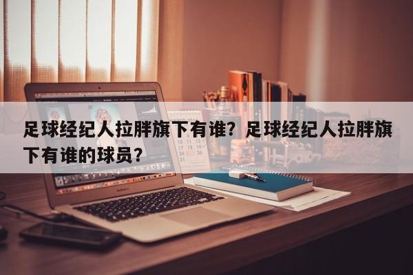 足球经纪人拉胖旗下有谁？足球经纪人拉胖旗下有谁的球员？