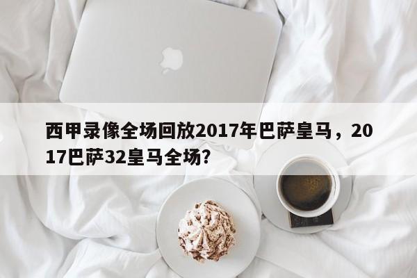 西甲录像全场回放2017年巴萨皇马,2017巴萨32皇马全场?
