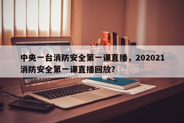 中央一台消防安全第一课直播,202021消防安全第一课直播回放?