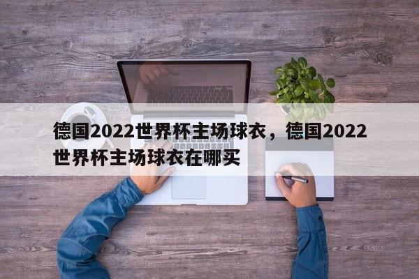 德国2022世界杯主场球衣,德国2022世界杯主场球衣在哪买