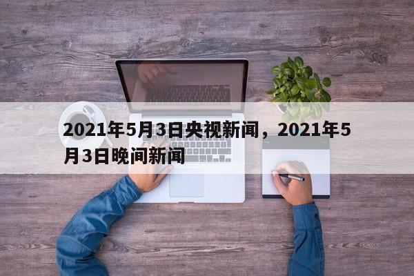 2021年5月3日央视新闻,2021年5月3日晚间新闻