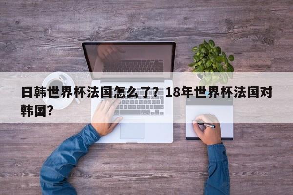 日韩世界杯法国怎么了?18年世界杯法国对韩国?