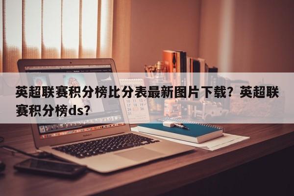 英超联赛积分榜比分表最新图片下载?英超联赛积分榜ds?