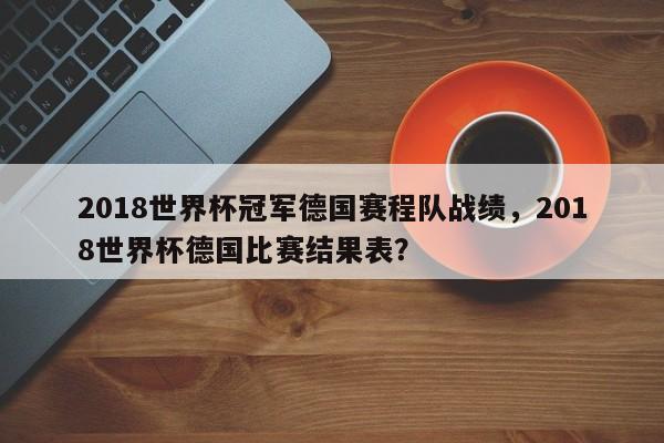 2018世界杯冠军德国赛程队战绩,2018世界杯德国比赛结果表?